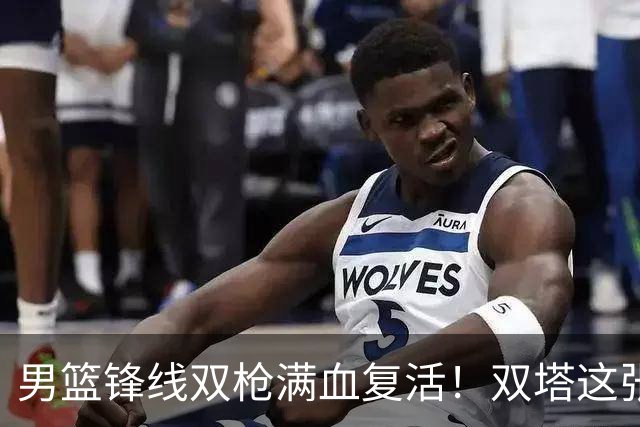 男篮锋线双枪满血复活！双塔这张底牌让中国男篮赛前收获关键利好，赢球稳了